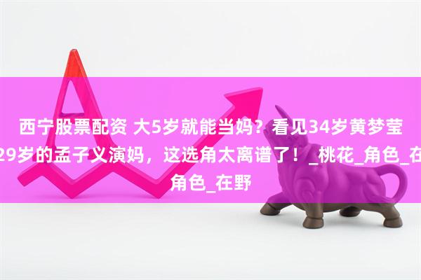 西宁股票配资 大5岁就能当妈？看见34岁黄梦莹给29岁的孟子义演妈，这选角太离谱了！_桃花_角色_在野