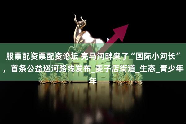 股票配资票配资论坛 亮马河畔来了“国际小河长”，首条公益巡河路线发布_麦子店街道_生态_青少年