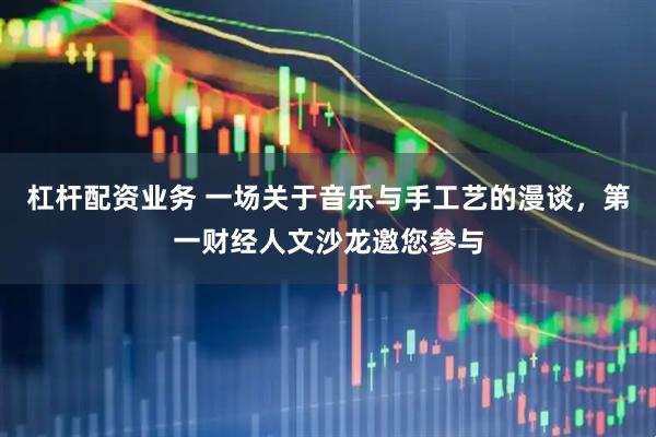杠杆配资业务 一场关于音乐与手工艺的漫谈，第一财经人文沙龙邀您参与