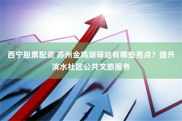 西宁股票配资 苏州金鸡湖驿站有哪些亮点？提升滨水社区公共文旅服务