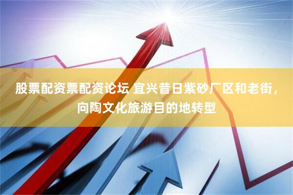 股票配资票配资论坛 宜兴昔日紫砂厂区和老街，向陶文化旅游目的地转型