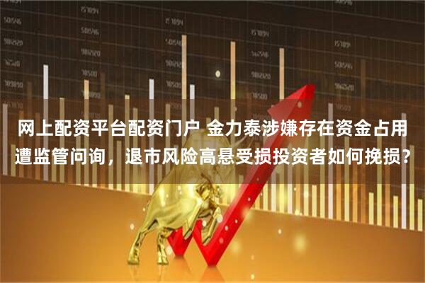 网上配资平台配资门户 金力泰涉嫌存在资金占用遭监管问询，退市风险高悬受损投资者如何挽损？