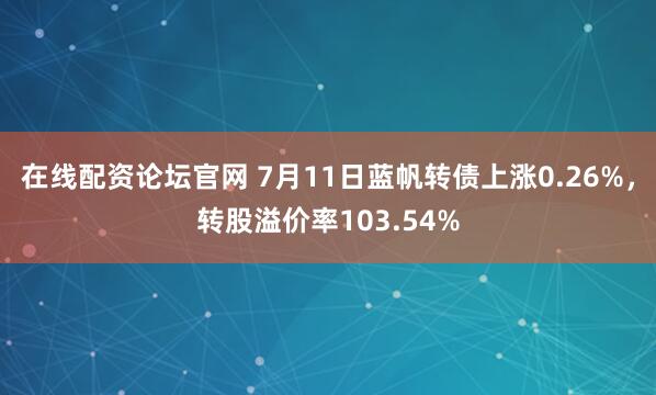在线配资论坛官网 7月11日蓝帆转债上涨0.26%，转股溢价率103.54%