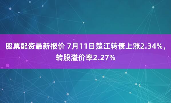 股票配资最新报价 7月11日楚江转债上涨2.34%，转股溢价率2.27%