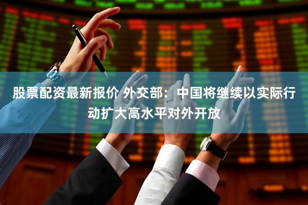 股票配资最新报价 外交部：中国将继续以实际行动扩大高水平对外开放
