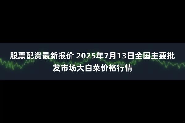 股票配资最新报价 2025年7月13日全国主要批发市场大白菜价格行情