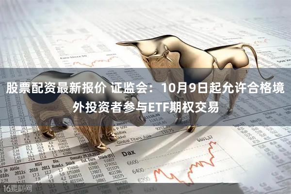 股票配资最新报价 证监会：10月9日起允许合格境外投资者参与ETF期权交易