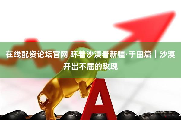 在线配资论坛官网 环着沙漠看新疆·于田篇｜沙漠开出不屈的玫瑰