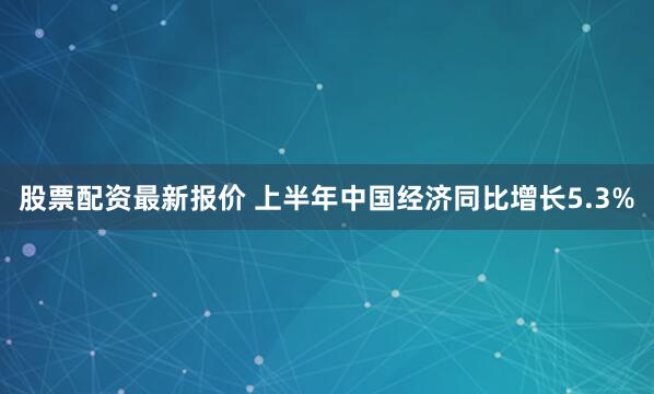 股票配资最新报价 上半年中国经济同比增长5.3%