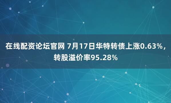 在线配资论坛官网 7月17日华特转债上涨0.63%，转股溢价率95.28%