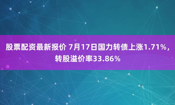 股票配资最新报价 7月17日国力转债上涨1.71%，转股溢价率33.86%