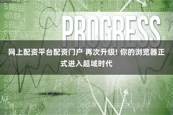 网上配资平台配资门户 再次升级! 你的浏览器正式进入超域时代
