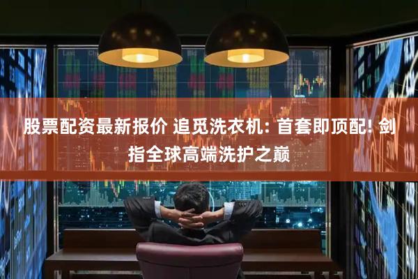 股票配资最新报价 追觅洗衣机: 首套即顶配! 剑指全球高端洗护之巅