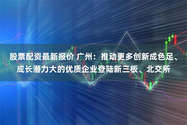 股票配资最新报价 广州：推动更多创新成色足、成长潜力大的优质企业登陆新三板、北交所