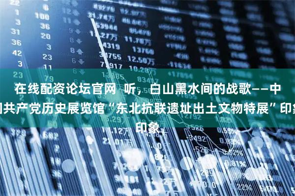在线配资论坛官网  听，白山黑水间的战歌——中国共产党历史展览馆“东北抗联遗址出土文物特展”印象