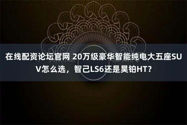 在线配资论坛官网 20万级豪华智能纯电大五座SUV怎么选，智己LS6还是昊铂HT？