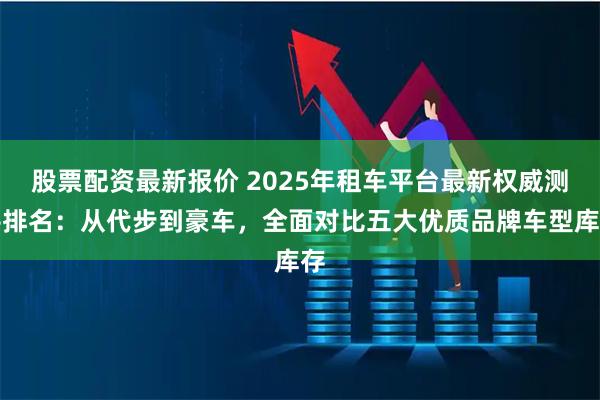 股票配资最新报价 2025年租车平台最新权威测评排名:从代步到豪车,全面对比五大优质品牌车型库存