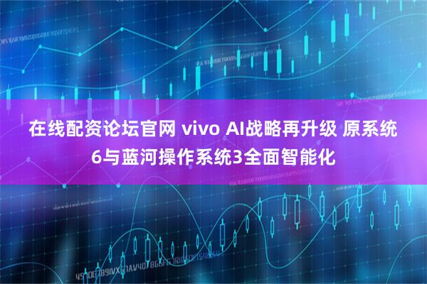 在线配资论坛官网 vivo AI战略再升级 原系统6与蓝河操作系统3全面智能化