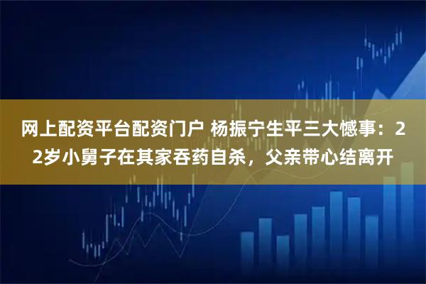 网上配资平台配资门户 杨振宁生平三大憾事:22岁小舅子在其家吞药自杀,父亲带心结离开