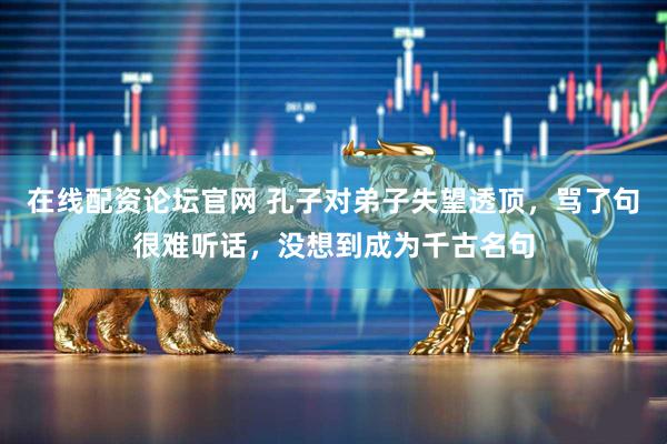在线配资论坛官网 孔子对弟子失望透顶，骂了句很难听话，没想到成为千古名句