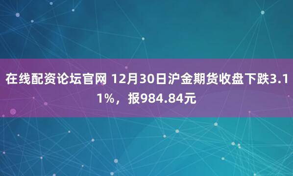 在线配资论坛官网 12月30日沪金期货收盘下跌3.11%，报984.84元