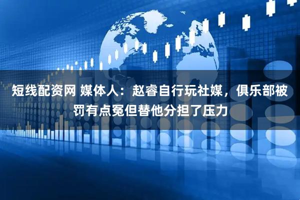 短线配资网 媒体人：赵睿自行玩社媒，俱乐部被罚有点冤但替他分担了压力