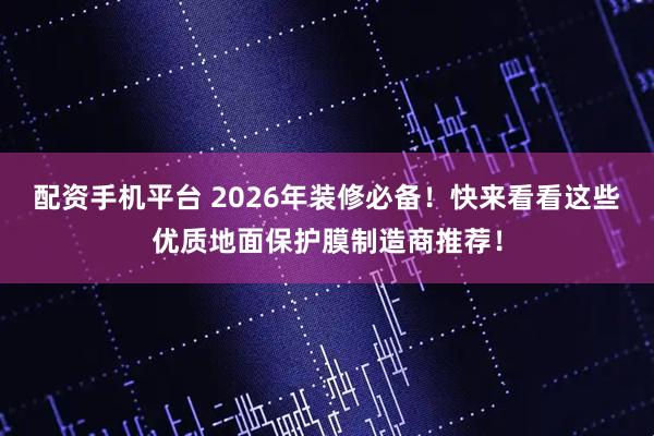 配资手机平台 2026年装修必备！快来看看这些优质地面保护膜制造商推荐！