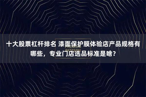 十大股票杠杆排名 漆面保护膜体验店产品规格有哪些，专业门店选品标准是啥？