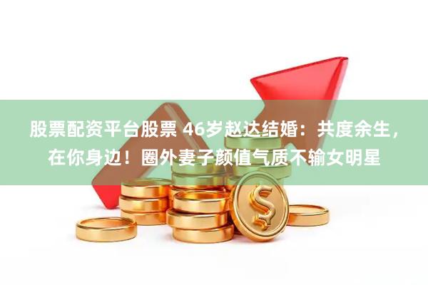 股票配资平台股票 46岁赵达结婚：共度余生，在你身边！圈外妻子颜值气质不输女明星