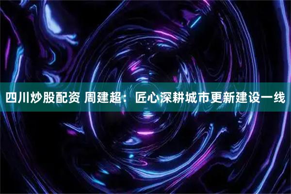 四川炒股配资 周建超：匠心深耕城市更新建设一线