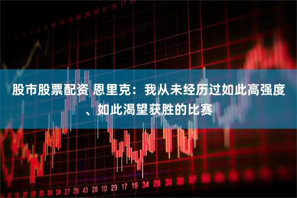 股市股票配资 恩里克：我从未经历过如此高强度、如此渴望获胜的比赛