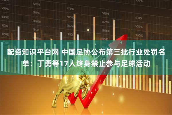 配资知识平台网 中国足协公布第三批行业处罚名单：丁勇等17人终身禁止参与足球活动