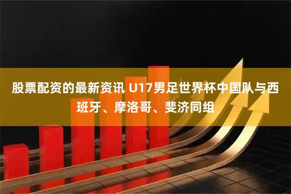 股票配资的最新资讯 U17男足世界杯中国队与西班牙、摩洛哥、斐济同组