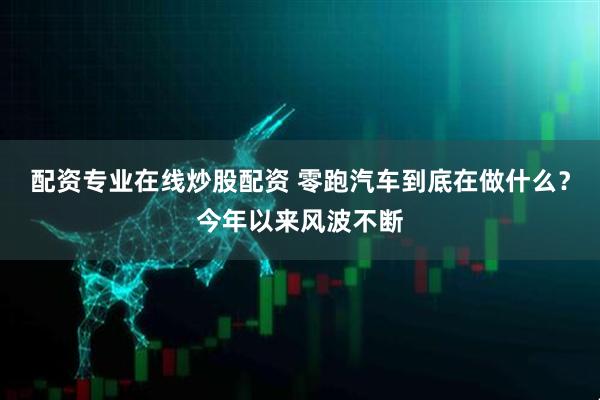 配资专业在线炒股配资 零跑汽车到底在做什么？今年以来风波不断