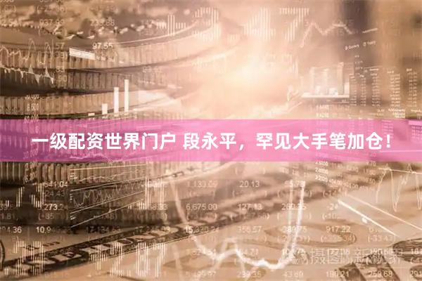 一级配资世界门户 段永平，罕见大手笔加仓！