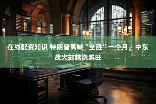 在线配资知识 特朗普高喊“全胜”一个月，中东战火却越烧越旺