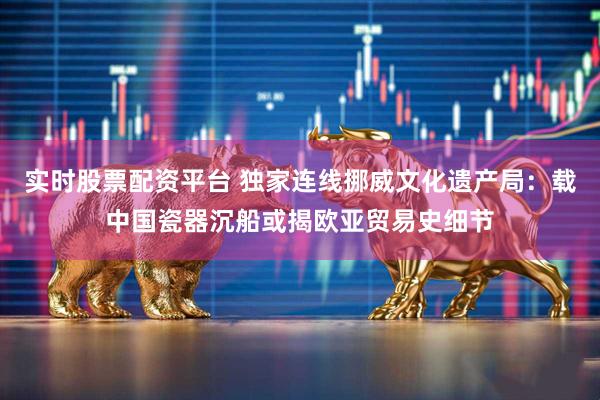 实时股票配资平台 独家连线挪威文化遗产局：载中国瓷器沉船或揭欧亚贸易史细节