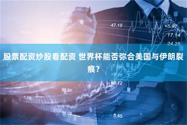股票配资炒股看配资 世界杯能否弥合美国与伊朗裂痕？