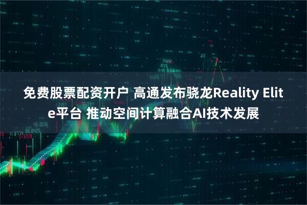 免费股票配资开户 高通发布骁龙Reality Elite平台 推动空间计算融合AI技术发展