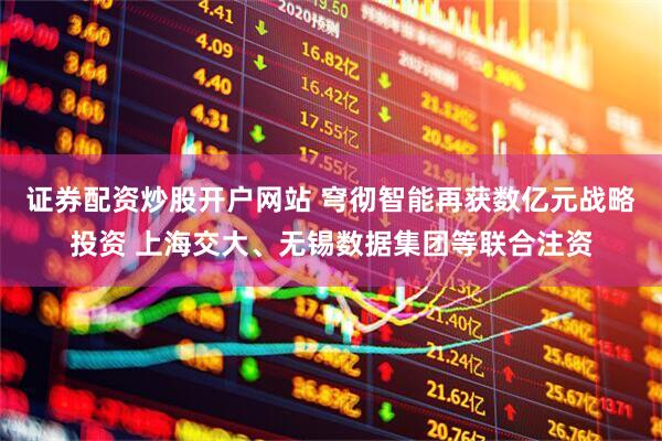 证券配资炒股开户网站 穹彻智能再获数亿元战略投资 上海交大、无锡数据集团等联合注资