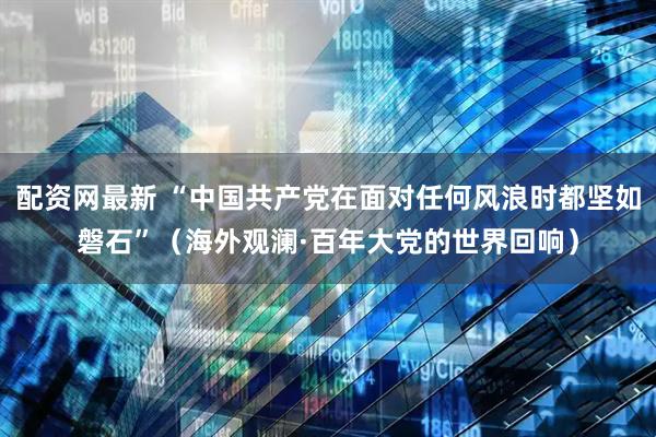 配资网最新 “中国共产党在面对任何风浪时都坚如磐石”（海外观澜·百年大党的世界回响）